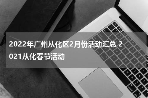 2022年广州从化区2月份活动汇总 2021从化春节活动