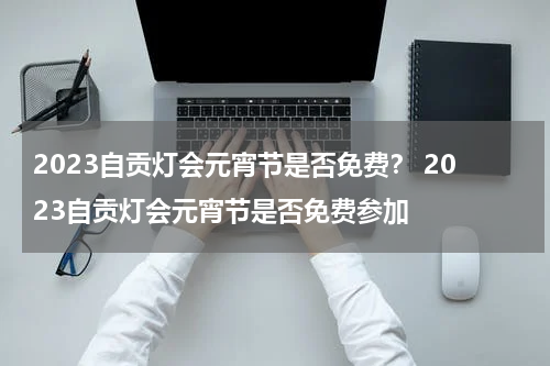 2023自贡灯会元宵节是否免费？ 2023自贡灯会元宵节是否免费参加