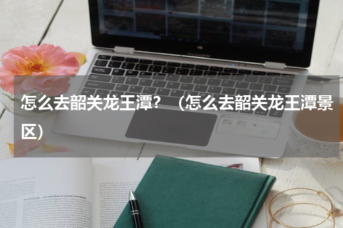 怎么去韶关龙王潭？（怎么去韶关龙王潭景区）