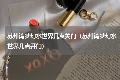 苏州湾梦幻水世界几点关门（苏州湾梦幻水世界几点开门）