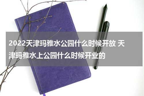 2022天津玛雅水公园什么时候开放 天津玛雅水上公园什么时候开业的