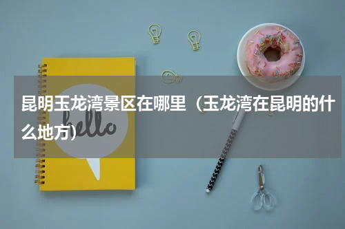 昆明玉龙湾景区在哪里（玉龙湾在昆明的什么地方）