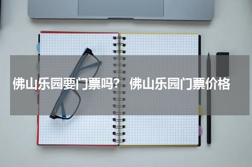 佛山乐园要门票吗？ 佛山乐园门票价格
