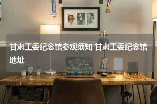 甘肃工委纪念馆参观须知 甘肃工委纪念馆地址