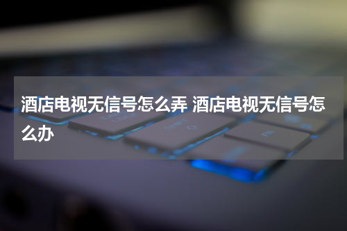 酒店电视无信号怎么弄 酒店电视无信号怎么办