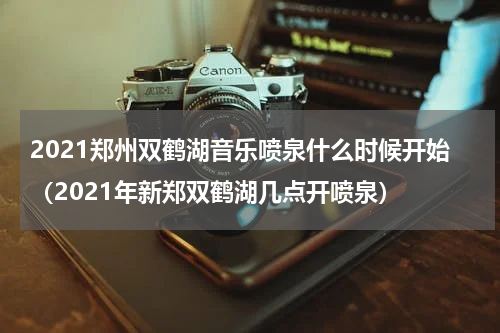 2021郑州双鹤湖音乐喷泉什么时候开始（2021年新郑双鹤湖几点开喷泉）