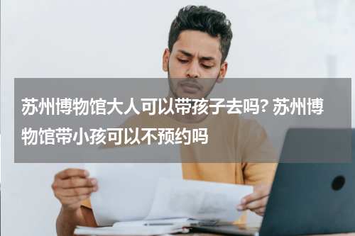 苏州博物馆大人可以带孩子去吗? 苏州博物馆带小孩可以不预约吗