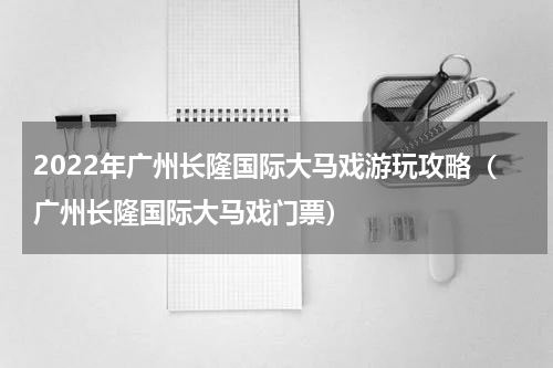 2022年广州长隆国际大马戏游玩攻略（广州长隆国际大马戏门票）