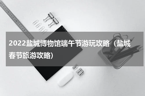 2022盐城博物馆端午节游玩攻略（盐城春节旅游攻略）