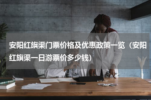 安阳红旗渠门票价格及优惠政策一览（安阳红旗渠一日游票价多少钱）