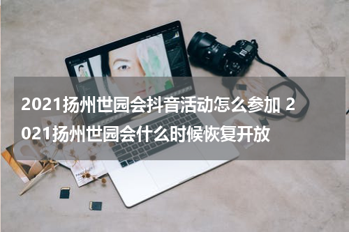 2021扬州世园会抖音活动怎么参加 2021扬州世园会什么时候恢复开放