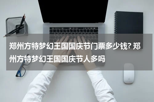 郑州方特梦幻王国国庆节门票多少钱? 郑州方特梦幻王国国庆节人多吗