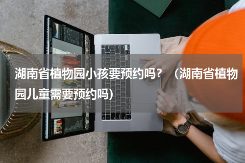 湖南省植物园小孩要预约吗？（湖南省植物园儿童需要预约吗）