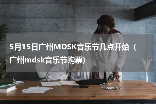 5月15日广州MDSK音乐节几点开始（广州mdsk音乐节购票）
