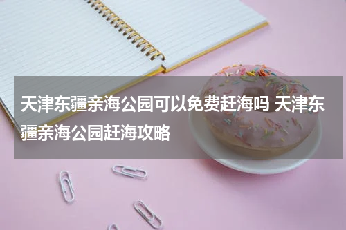 天津东疆亲海公园可以免费赶海吗 天津东疆亲海公园赶海攻略