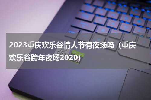 2023重庆欢乐谷情人节有夜场吗（重庆欢乐谷跨年夜场2020）