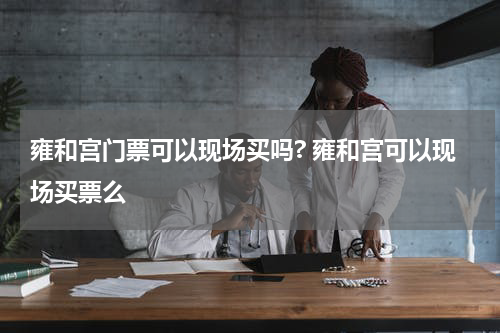 雍和宫门票可以现场买吗? 雍和宫可以现场买票么