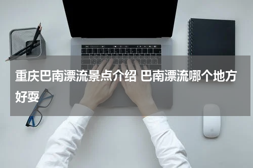 重庆巴南漂流景点介绍 巴南漂流哪个地方好耍