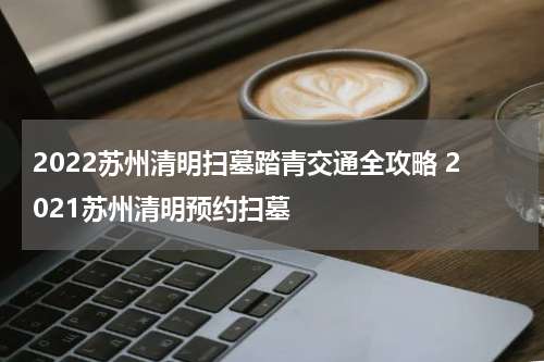 2022苏州清明扫墓踏青交通全攻略 2021苏州清明预约扫墓