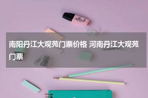 南阳丹江大观苑门票价格 河南丹江大观苑门票