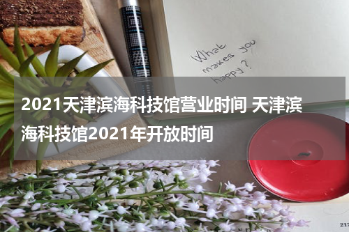 2021天津滨海科技馆营业时间 天津滨海科技馆2021年开放时间