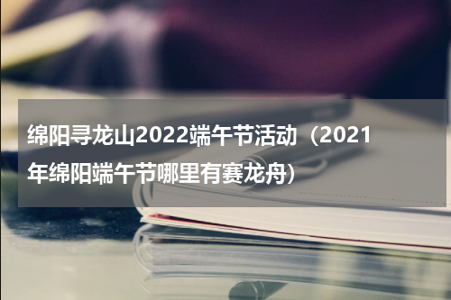 绵阳寻龙山2022端午节活动（2021年绵阳端午节哪里有赛龙舟）