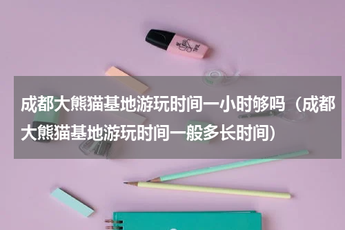 成都大熊猫基地游玩时间一小时够吗（成都大熊猫基地游玩时间一般多长时间）