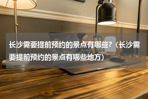长沙需要提前预约的景点有哪些?（长沙需要提前预约的景点有哪些地方）