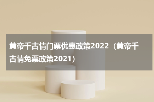黄帝千古情门票优惠政策2022（黄帝千古情免票政策2021）