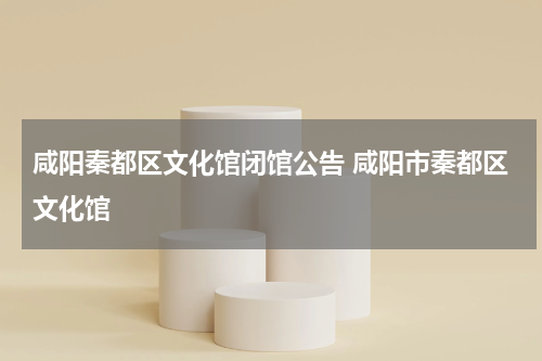 咸阳秦都区文化馆闭馆公告 咸阳市秦都区文化馆