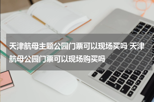 天津航母主题公园门票可以现场买吗 天津航母公园门票可以现场购买吗