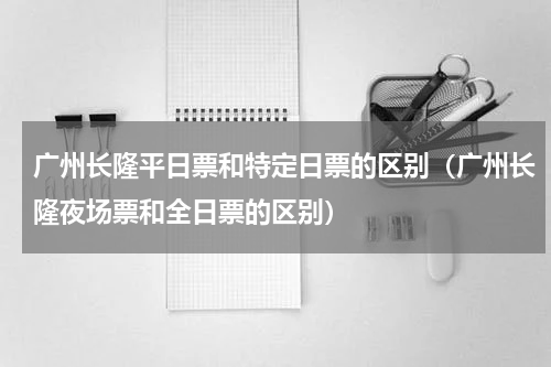 广州长隆平日票和特定日票的区别（广州长隆夜场票和全日票的区别）