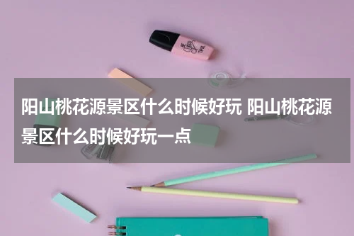 阳山桃花源景区什么时候好玩 阳山桃花源景区什么时候好玩一点