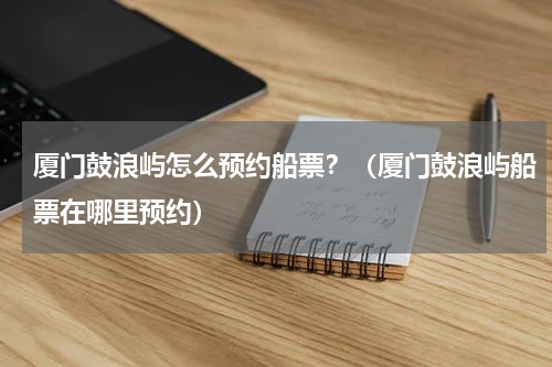 厦门鼓浪屿怎么预约船票？（厦门鼓浪屿船票在哪里预约）