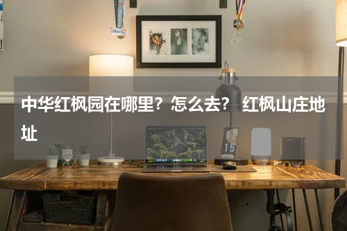 中华红枫园在哪里？怎么去？ 红枫山庄地址