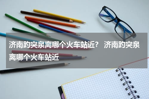 济南趵突泉离哪个火车站近？ 济南趵突泉离哪个火车站近