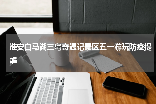 淮安白马湖三岛奇遇记景区五一游玩防疫提醒