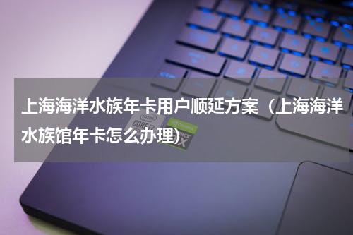 上海海洋水族年卡用户顺延方案（上海海洋水族馆年卡怎么办理）