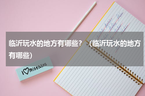 临沂玩水的地方有哪些？（临沂玩水的地方有哪些）