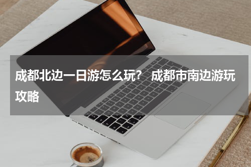 成都北边一日游怎么玩？ 成都市南边游玩攻略