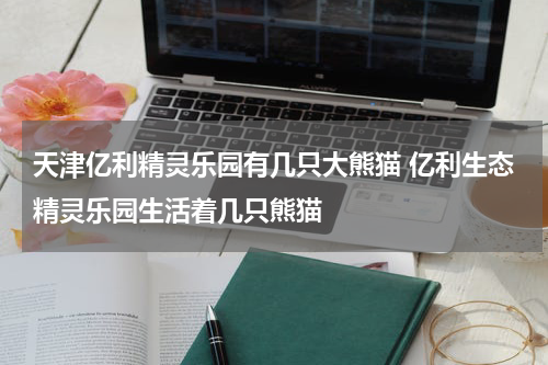 天津亿利精灵乐园有几只大熊猫 亿利生态精灵乐园生活着几只熊猫