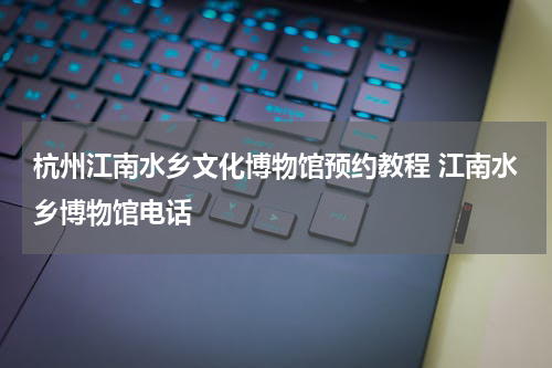 杭州江南水乡文化博物馆预约教程 江南水乡博物馆电话
