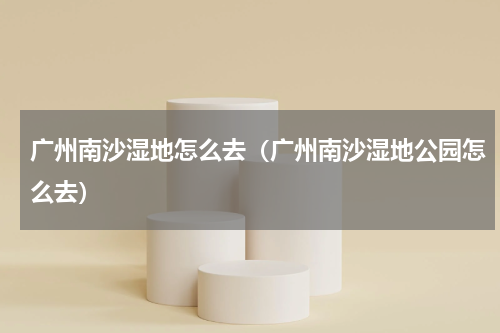 广州南沙湿地怎么去（广州南沙湿地公园怎么去）