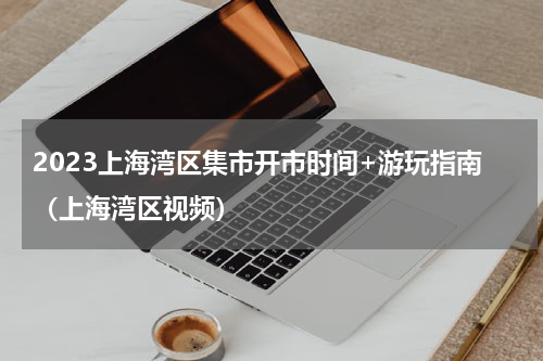 2023上海湾区集市开市时间+游玩指南（上海湾区视频）