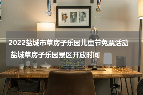 2022盐城市草房子乐园儿童节免票活动 盐城草房子乐园景区开放时间