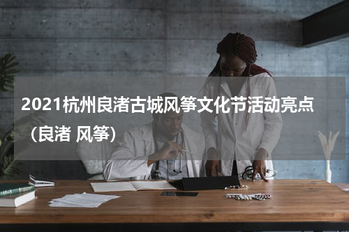 2021杭州良渚古城风筝文化节活动亮点（良渚 风筝）