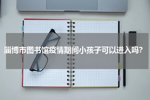 淄博市图书馆疫情期间小孩子可以进入吗？