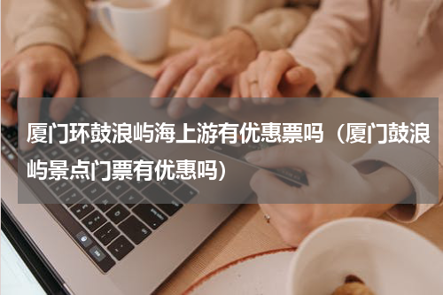 厦门环鼓浪屿海上游有优惠票吗（厦门鼓浪屿景点门票有优惠吗）