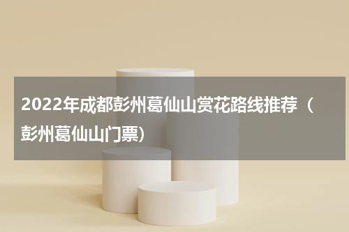 2022年成都彭州葛仙山赏花路线推荐（彭州葛仙山门票）