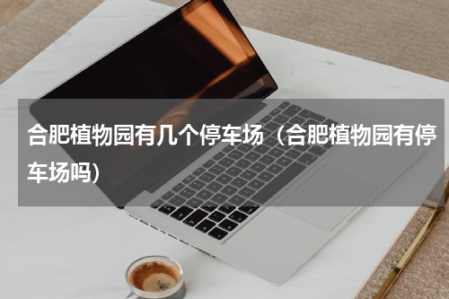 合肥植物园有几个停车场（合肥植物园有停车场吗）